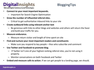 BloggingTipsConnect to your most important keywords.Important for Search Engine OptimisationGrow the number of influential referral sites. Critical to get authoritative inbound links to your siteCreate outbound links using relevant anchor textBe generous with links to other blogs and websites and others will return the favor and build your traffic for you.Measure endurance.Measure return visitor and length of time spent on siteFind and nurture your most important readers and constituentsMake sure you respond to key people – thos who subscribe and commentUse Twitter and Facebook to promote blog If Twitter isn’t one of your highest-ranking referral sites, you’re not using it properly.Monitor conversations on both Facebook and TwitterEmbed and measure calls to action. If we can get people to a landing page, we should. 