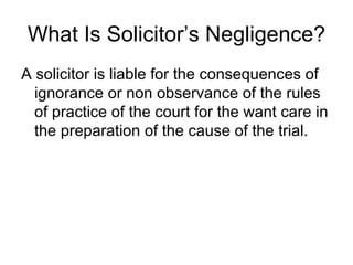 What Is Solicitor’s Negligence? A solicitor is liable for the consequences of ignorance or non observance of the rules of practice of the court for the want care in the preparation of the cause of the trial. 