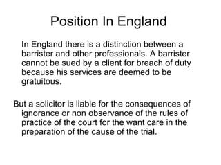 Position In England  In England there is a distinction between a barrister and other professionals. A barrister cannot be sued by a client for breach of duty because his services are deemed to be gratuitous. But a solicitor is liable for the consequences of ignorance or non observance of the rules of practice of the court for the want care in the preparation of the cause of the trial. 