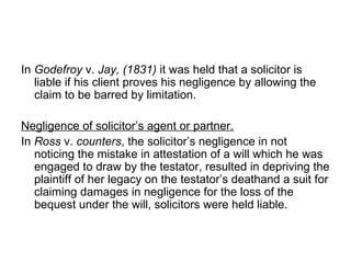 In  Godefroy  v.  Jay, (1831)  it was held that a solicitor is liable if his client proves his negligence by allowing the claim to be barred by limitation. Negligence of solicitor’s agent or partner. In  Ross  v.  counters , the solicitor’s negligence in not noticing the mistake in attestation of a will which he was engaged to draw by the testator, resulted in depriving the plaintiff of her legacy on the testator’s deathand a suit for claiming damages in negligence for the loss of the bequest under the will, solicitors were held liable. 