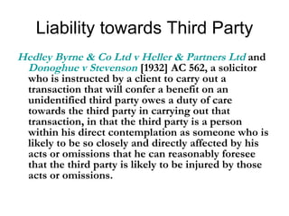 Liability towards Third Party Hedley Byrne & Co Ltd v Heller & Partners Ltd  and  Donoghue v Stevenson  [1932] AC 562, a solicitor who is instructed by a client to carry out a transaction that will confer a benefit on an unidentified third party owes a duty of care towards the third party in carrying out that transaction, in that the third party is a person within his direct contemplation as someone who is likely to be so closely and directly affected by his acts or omissions that he can reasonably foresee that the third party is likely to be injured by those acts or omissions.  