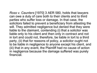Ross v. Caunters  [1970] 3 AER 580, holds that lawyers can owe a duty of care both to their clients and to third parties who suffer loss or damage. In that case, the solicitors failed to prevent a beneficiary from attesting the will. They admitted negligence but denied that they were liable to the claimant, contending (i) that a solicitor was liable only to his client and then only in contract and not in tort and could not, therefore, be liable in tort to a third party, (ii) that for reasons of policy, a solicitor ought not to be liable in negligence to anyone except his client, and (iii) that in any event, the Plaintiff had no cause of action in negligence because the damage suffered was purely financial.  