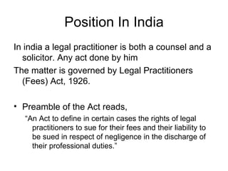 Position In India In india a legal practitioner is both a counsel and a solicitor. Any act done by him  The matter is governed by Legal Practitioners (Fees) Act, 1926. Preamble of the Act reads, “ An Act to define in certain cases the rights of legal practitioners to sue for their fees and their liability to be sued in respect of negligence in the discharge of their professional duties.” 