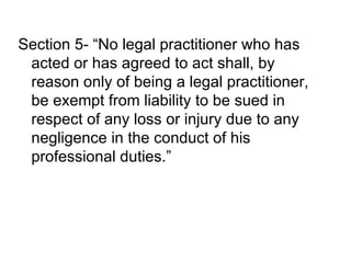 Section 5- “No legal practitioner who has acted or has agreed to act shall, by reason only of being a legal practitioner, be exempt from liability to be sued in respect of any loss or injury due to any negligence in the conduct of his professional duties.” 