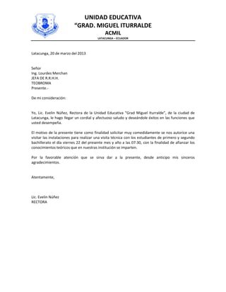 UNIDAD EDUCATIVA
                          “GRAD. MIGUEL ITURRALDE
                                            ACMIL
                                        LATACUNGA – ECUADOR




Latacunga, 20 de marzo del 2013


Señor
Ing. Lourdes Merchan
JEFA DE R.R.H.H.
TEOBROMA
Presente.-

De mi consideración:


Yo, Lic. Evelin Núñez, Rectora de la Unidad Educativa “Grad Miguel Iturralde”, de la ciudad de
Latacunga, le hago llegar un cordial y afectuoso saludo y deseándole éxitos en las funciones que
usted desempeña.

El motivo de la presente tiene como finalidad solicitar muy comedidamente se nos autorice una
visitar las instalaciones para realizar una visita técnica con los estudiantes de primero y segundo
bachillerato el día viernes 22 del presente mes y año a las 07:30, con la finalidad de afianzar los
conocimientos teóricos que en nuestras institución se imparten.

Por la favorable atención que se sirva dar a la presente, desde anticipo mis sinceros
agradecimientos.


Atentamente,



Lic. Evelin Núñez
RECTORA
 