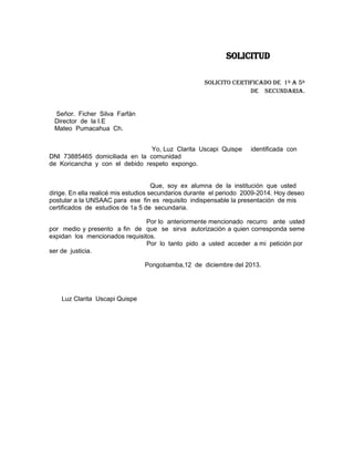 SOLICITUD
SOLICITO CERTIFICADO DE 1º A 5º
DE SECUNDARIA.

Señor. Ficher Silva Farfán
Director de la I.E
Mateo Pumacahua Ch.
Yo, Luz Clarita Uscapi Quispe
DNI 73885465 domiciliada en la comunidad
de Koricancha y con el debido respeto expongo.

identificada con

Que, soy ex alumna de la institución que usted
dirige. En ella realicé mis estudios secundarios durante el periodo 2009-2014. Hoy deseo
postular a la UNSAAC para ese fin es requisito indispensable la presentación de mis
certificados de estudios de 1a 5 de secundaria.
Por lo anteriormente mencionado recurro ante usted
por medio y presento a fin de que se sirva autorización a quien corresponda seme
expidan los mencionados requisitos.
Por lo tanto pido a usted acceder a mi petición por
ser de justicia.
Pongobamba,12 de diciembre del 2013.

Luz Clarita Uscapi Quispe

 