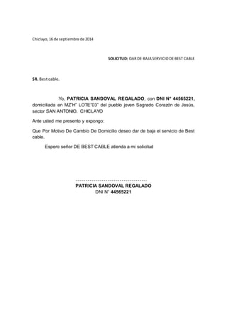 Chiclayo, 16 de septiembre de 2014
SOLICITUD: DAR DE BAJA SERVICIO DE BEST CABLE
SR. Best cable.
Yo, PATRICIA SANDOVAL REGALADO, con DNI N° 44565221,
domiciliada en MZ”H” LOTE”03” del pueblo joven Sagrado Corazón de Jesús,
sector SAN ANTONIO. CHICLAYO
Ante usted me presento y expongo:
Que Por Motivo De Cambio De Domicilio deseo dar de baja el servicio de Best
cable.
Espero señor DE BEST CABLE atienda a mi solicitud
PATRICIA SANDOVAL REGALADO
DNI N° 44565221