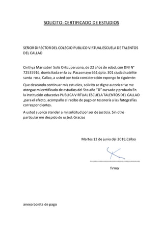 SOLICITO: CERTIFICADO DE ESTUDIOS
SEÑORDIRECTORDEL COLEGIO PUBLICO VIRTUAL ESCUELA DETALENTOS
DEL CALLAO
Cinthya Marisabel Solís Ortiz, peruana, de 22 años de edad, con DNI N°
72535916, domiciliada en la av. Pacasmayo 651 dpto. 301 ciudad satélite
santa rosa, Callao, a usted con toda consideración expongo lo siguiente:
Que deseando continuar mis estudios, solicito se digne autorizar se me
otorgue mi certificado de estudios del 5to año “D” cursado y probado En
la institución educativa PUBLICA VIRTUAL ESCUELA TALENTOS DEL CALLAO
,para el efecto, acompaño el recibo de pago en tesorería y las fotografías
correspondientes.
A usted suplico atender a mi solicitud por ser de justicia. Sin otro
particular me despido de usted. Gracias
Martes 12 de junio del 2018,Callao
------------------------------------------
firma
anexo boleta de pago