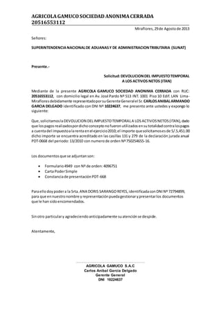 AGRICOLAGAMUCOSOCIEDAD ANONIMACERRADA
20516553112
Miraflores,29de Agostode 2013
Señores:
SUPERINTENDENCIANACIONALDE ADUANASY DE ADMINISTRACIONTRIBUTARIA (SUNAT)
Presente.-
Solicitud:DEVOLUCIONDEL IMPUESTOTEMPORAL
A LOS ACTIVOS NETOS (ITAN)
Mediante de la presente AGRICOLA GAMUCO SOCIEDAD ANONIMA CERRADA con RUC:
20516553112, con domicilio legal en Av. José Pardo Nº 513 INT. 1001 Piso 10 Edif. LAN Lima-
Mirafloresdebidamente representadoporsuGerenteGeneralel Sr. CARLOSANIBALARMANDO
GARCIA DELGADO identificado con DNI Nº 10224637, me presento ante ustedes y expongo lo
siguiente:
Que,solicitamoslaDEVOLUCION DELIMPUESTOTEMPORALA LOSACTIVOSNETOS(ITAN),dado
que lospagosrealizadospordichoconceptonofueronutilizadosensutotalidadcontralospagos
a cuentadel impuestoalarentaenel ejercicio2010;el importe quesolicitamosesde S/.5,451.00
dicho importe se encuentra acreditado en las casillas 131 y 279 de la declaración jurada anual
PDT-0668 del periodo: 13/2010 con numerode orden Nº750254655-16.
Los documentosque se adjuntanson:
 Formulario4949 con Nº de orden: 4096751
 Carta PoderSimple
 Constanciade presentaciónPDT-668
Paraellodoypodera la Srta.ANA DORIS SARANGOREYES,identificadaconDNINº 72794899,
para que ennuestronombre yrepresentaciónpuedagestionarypresentarlos documentos
que le han sidoencomendados.
Sinotro particulary agradeciendoanticipadamente suatenciónse despide.
Atentamente,
…………………………………………………
AGRICOLA GAMUCO S.A.C
Carlos Anibal Garcia Delgado
Gerente General
DNI 10224637
 