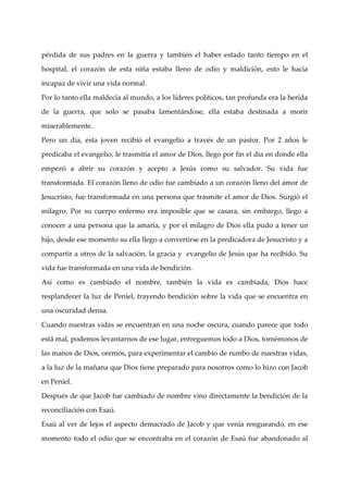 pérdida de sus padres en la guerra y también el haber estado tanto tiempo en el

hospital, el corazón de esta niña estaba lleno de odio y maldición, esto le hacía

incapaz de vivir una vida normal.

Por lo tanto ella maldecí al mundo, a los lí
                         a                  deres políticos, tan profunda era la herida

de la guerra, que solo se pasaba lamentándose, ella estaba destinada a morir

miserablemente.

Pero un dí esta joven recibió el evangelio a través de un pastor. Por 2 años le
          a,

predicaba el evangelio, le trasmití el amor de Dios, llego por fin el dí en donde ella
                                   a                                    a

empezó a abrir su corazón y acepto a Jesús como su salvador. Su vida fue

transformada. El corazón lleno de odio fue cambiado a un corazón lleno del amor de

Jesucristo, fue transformada en una persona que trasmite el amor de Dios. Surgió el

milagro. Por su cuerpo enfermo era imposible que se casara, sin embargo, llego a

conocer a una persona que la amarí y por el milagro de Dios ella pudo a tener un
                                  a,

hijo, desde ese momento su ella llego a convertirse en la predicadora de Jesucristo y a

compartir a otros de la salvación, la gracia y evangelio de Jesús que ha recibido. Su

vida fue transformada en una vida de bendición.

Así como es cambiado el nombre, también la vida es cambiada, Dios hace

resplandecer la luz de Peniel, trayendo bendición sobre la vida que se encuentra en

una oscuridad densa.

Cuando nuestras vidas se encuentran en una noche oscura, cuando parece que todo

está mal, podemos levantarnos de ese lugar, entreguemos todo a Dios, tomémonos de

las manos de Dios, oremos, para experimentar el cambio de rumbo de nuestras vidas,

a la luz de la mañana que Dios tiene preparado para nosotros como lo hizo con Jacob

en Peniel.

Después de que Jacob fue cambiado de nombre vino directamente la bendición de la

reconciliación con Esaú.

Esaú al ver de lejos el aspecto demacrado de Jacob y que vení rengueando, en ese
                                                             a

momento todo el odio que se encontraba en el corazón de Esaú fue abandonado al
 