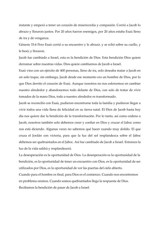 instante y empezó a tener un corazón de misericordia y compasión. Corrió a Jacob lo

abrazo y lloraron juntos. Por 20 años fueron enemigos, por 20 años estaba Esaú lleno

de ira y de venganza.

Génesis 33:4 Pero Esaú corrió a su encuentro y le abrazó, y se echó sobre su cuello, y

le besó; y lloraron.

Jacob fue cambiado a Israel, esta es la bendición de Dios. Esta bendición Dios quiere

derramar sobre nuestras vidas. Dios quiere cambiarnos de Jacob a Israel.

Esaú vino con un ejército de 400 personas, lleno de ira, solo deseaba matar a Jacob en

un solo toque, sin embargo, Jacob desde ese momento era un hombre de Dios, por lo

que Dios derrito el corazón de Esaú. Aunque nosotros no nos esforcemos en cambiar

nuestro alrededor y abandonemos todo delante de Dios, con solo de tratar de vivir

tomados de la mano Dios, todo a nuestro alrededor es transformado.

Jacob se reconcilio con Esaú, pudieron encontrarse toda la familia y pudieron llegar a

vivir todos una vida llena de felicidad en su tierra natal. El Dios de Jacob hasta hoy

dí nos quiere dar la bendición de la transformación. Por lo tanto, así como ordeno a
  a

Jacob, nosotros también solo debemos creer y confiar en Dios y cruzar el Jaboc como

nos está diciendo. Algunas veces no sabemos qué hacer cuando muy dolido. El que

cruza el Jordán con victoria, para que la luz del sol resplandezca sobre el Jaboc

debemos ser quebrantados en el Jaboc. Así fue cambiado de Jacob a Israel. Entonces la

luz de la vida saldrá y resplandecerá.

La desesperación es la oportunidad de Dios. La desesperación es la oportunidad de la

bendición, es la oportunidad de tener un encuentro con Dios, es la oportunidad de ser

utilizados por Dios, es la oportunidad de ver las puertas del cielo abierto.

Cuando para el hombre es final, para Dios es el comienzo. Cuando nos encontremos

en problema oremos. Cuando somos quebrantados llega la respuesta de Dios.

Recibamos la bendición de pasar de Jacob a Israel.
 