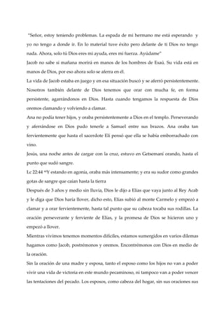 “Señor, estoy teniendo problemas. La espada de mi hermano me est{ esperando y

yo no tengo a donde ir. En lo material tuve éxito pero delante de ti Dios no tengo

nada. Ahora, solo tú Dios eres mi ayuda, eres mi fuerza. Ayúdame”

Jacob no sabe si mañana morirá en manos de los hombres de Esaú. Su vida está en

manos de Dios, por eso ahora solo se aferra en él.

La vida de Jacob estaba en juego y en esa situación buscó y se aferró persistentemente.

Nosotros también delante de Dios tenemos que orar con mucha fe, en forma

persistente, agarrándonos en Dios. Hasta cuando tengamos la respuesta de Dios

oremos clamando y volviendo a clamar.

Ana no podí tener hijos, y oraba persistentemente a Dios en el templo. Perseverando
           a

y aferrándose en Dios pudo tenerle a Samuel entre sus brazos. Ana oraba tan

fervientemente que hasta el sacerdote Elí pensó que ella se habí emborrachado con
                                                                a

vino.

Jesús, una noche antes de cargar con la cruz, estuvo en Getsemaní orando, hasta el

punto que sudó sangre.

Lc 22:44 44Y estando en agoní oraba más intensamente; y era su sudor como grandes
                             a,

gotas de sangre que caí hasta la tierra
                       an

Después de 3 años y medio sin lluvia, Dios le dijo a Elí que vaya junto al Rey Acab
                                                        as

y le diga que Dios harí llover, dicho esto, Elí subió al monte Carmelo y empezó a
                       a                       as

clamar y a orar fervientemente, hasta tal punto que su cabeza tocaba sus rodillas. La

oración perseverante y ferviente de Elí y la promesa de Dios se hicieron uno y
                                       as,

empezó a llover.

Mientras vivimos tenemos momentos difíciles, estamos sumergidos en varios dilemas

hagamos como Jacob, postrémonos y oremos. Encontrémonos con Dios en medio de

la oración.

Sin la oración de una madre y esposa, tanto el esposo como los hijos no van a poder

vivir una vida de victoria en este mundo pecaminoso, ni tampoco van a poder vencer

las tentaciones del pecado. Los esposos, como cabeza del hogar, sin sus oraciones sus
 