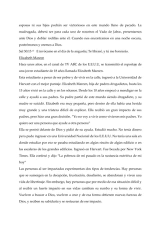 esposas ni sus hijos podrán ser victoriosos en este mundo lleno de pecado. La

madrugada, deberá ser para cada uno de nosotros el Vado de Jaboc, presentarnos

ante Dios y doblar rodillas ante él. Cuando nos encontramos en una noche oscura,

postrémonos y oremos a Dios.

Sal 50:15 15 E invócame en el dí de la angustia; Te libraré, y tú me honrarás.
                                a

Elizabeth Mareen

Hace unos años, en el canal de TV ABC de los E.E.U.U, se transmitió el reportaje de

una joven estudiante de 18 años llamada Elizabeth Mareen.

Esta estudiante a pesar de ser pobre y de vivir en la calle, ingresó a la Universidad de

Harvart con el mejor puntaje. Elizabeth Mareen, hija de padres drogadictos, hasta los

15 años vivió en la calle y en los sótanos. Desde los 10 años empezó a mendigar en la

calle y ayudó a sus padres. Su padre partió de este mundo siendo drogadicto, y su

madre se suicidó. Elizabeth era muy pequeña, pero dentro de ella habí una herida
                                                                     a

muy grande y una tristeza difí de explicar. Ella recibió un gran impacto de sus
                              cil

padres, pero hizo una gran decisión. “Yo no voy a vivir como vivieron mis padres. Yo

quiero ser una persona que ayude a otra persona”

Ella se postró delante de Dios y pidió de su ayuda. Estudió mucho. No tení dinero
                                                                          a

pero pudo ingresar en una Universidad Nacional de los E.E.U.U. No tení una sala en
                                                                      a

donde estudiar por eso se pasaba estudiando en algún rincón de algú n edificio o en

las escaleras de los grandes edificios. Ingresó en Harvart. Fue becada por New York

Times. Ella confesó y dijo “La pobreza de mi pasado es la sustancia nutritiva de mi

hoy”

Las personas al ser impactadas experimentan dos tipos de tendencias. Hay personas

que se sumergen en la decepción, frustración, desaliento, se abandonan y viven una

vida de libertinaje. Sin embargo, hay personas que por medio de esa situación difí y
                                                                                  cil

al recibir un fuerte impacto en sus vidas cambian su rumbo y su forma de vivir.

Vuelven a buscar a Dios, vuelven a orar y de esa forma obtienen nuevas fuerzas de

Dios, y reciben su sabidurí y se restauran de ese impacto.
                           a
 