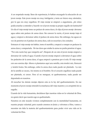 A un respetado monje, lleno de experiencia, le habí encargado la educación de un
                                                   an

joven monje. Este joven monje era muy inteligente y tení un futuro muy alentador,
                                                        a

por lo que era muy orgulloso. El viejo monje se empezó a angustiarse, ¿de cómo

podí enseñar a entender y hacerle ver al joven monje su propio orgullo sin lastimarlo?
    a

Un dí el viejo monje tomo un pedazo de arena dura y le dijo al joven monje: derrama
     a

agua sobre este pedazo de arena dura. Sin conocer la razón, el joven monje trajo el

agua y empezó a derramar sobre el pedazo de arena dura. Sin embargo, las aguas en

vez de penetrar en el pedazo de arena dura, solo se escurrí a los costados.
                                                           an

Entonces el viejo monje sin hablar, tomo el martillo y empezó a romper en pedazos la

arena dura y compactada. De tan dura que estaba la arena no podí penetrar el agua.
                                                                a

“Por esta razón hay que romperlo así”, Después de un rato el joven monje empezó a

derramar de vuelta el agua. Cuando el joven monje empezó a derramar el agua sobre

los pedacitos de la arena dura, el agua empezó a penetrar por sí sola. El viejo monje

con una sonrisa dijo: Ahora si plantamos aquí una semilla, esta tendrá raí florecerá
                                                                          z,

y tendrá frutos. Sin embargo, sobre la arena dura nada puede ser plantado. La raíz

de la semilla se secara, Así mismo es el hombre. En el corazón orgulloso nada puede

ser plantado, ni crecer. Pero al no menguar, ni quebrantarnos, nada puede ser

depositado en nosotros.

Al escuchar los demás monjes dijeron esta es la ley del quebrantamiento. En ese

momento el joven monje entendió la enseñanza del viejo maestro y se arrepintió de su

orgullo.

Cuando de la vida humanista, decidimos fijar nuestras vidas en la voluntad de Dios,

no quiere decir que nuestro ego es quebrantado.

Nosotros en este mundo vivimos completamente con la mentalidad humanista, en

nuestra propia voluntad, pero cuando creemos en Jesús y volvemos a Dios, vamos a

necesitar sin falta la materia del quebrantamiento para poder vivir una vida en la

voluntad de Dios.
 