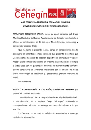 A LA CONSEJERÍA EDUCACIÓN, FORMACIÓN Y EMPLEO
             SERVICIO DE PREVENCIÓIN DE RIESGOS LABORALES


MARAVILLAS FERNÁNDEZ GARCÍA, mayor de edad, concejala del Grupo
Municipal Socialista del Excmo. Ayuntamiento de Cehegín, con domicilio a
efectos de notificaciones en C/ San Juan, 48, de Cehegín, comparezco y
como mejor proceda DIGO:
      Que mediante el presente escrito, pongo en conocimiento de esta
Consejería el lamentable estado sanitario que presenta el edificio que
viene haciendo las veces de pabellón deportivo en el instituto “Vega del
Argos”. Dicha edificación presenta un evidente estado ruinoso e incumple
a todas luces con los parámetros mínimos de mantenimiento sanitario,
siendo constatable un ambiente irrespirable por la emisión de malos
olores cuyo origen se desconoce y presentando grandes manchas de
moho.
      Por lo anterior.


SOLICITO A LA CONSEJERÍA DE EDUCACIÓN, FORMACIÓN Y EMPLEO, que
previos los trámites oportunos:
      1.- Realice inspección de riesgos laborales en el pabellón destinado
a uso deportivo en el instituto “Vega del Argos” emitiendo el
correspondiente informe con entrega de copia del mismo a la que
suscribe.
      2.- Enumere, en su caso, las deficiencias encontradas y proponga
medidas de subsanación.
 
