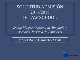 SOLICITUD ADMISIÓN
2017/2018
IE LAW SCHOOL
Doble Máster Acceso a la Abogacía y
Asesoría Jurídica de Empresas
Mª del Rocío Camacho Alcalá
 