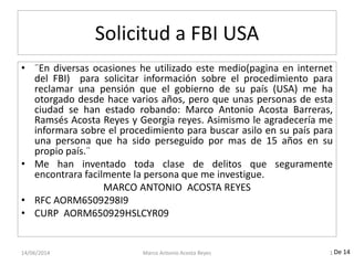 Solicitud a FBI USA
• ¨En diversas ocasiones he utilizado este medio(pagina en internet
del FBI) para solicitar información sobre el procedimiento para
reclamar una pensión que el gobierno de su país (USA) me ha
otorgado desde hace varios años, pero que unas personas de esta
ciudad se han estado robando: Marco Antonio Acosta Barreras,
Ramsés Acosta Reyes y Georgia reyes. Asimismo le agradecería me
informara sobre el procedimiento para buscar asilo en su país para
una persona que ha sido perseguido por mas de 15 años en su
propio país.¨
• Me han inventado toda clase de delitos que seguramente
encontrara facilmente la persona que me investigue.
MARCO ANTONIO ACOSTA REYES
• RFC AORM6509298I9
• CURP AORM650929HSLCYR09
14/06/2014 Marco Antonio Acosta Reyes 1 De 14
 