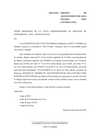 SOLICITO: PERMISO DE
ABASTECIMIENTO DE AGUA
POTABLE PARA
CONSTRUCCIÓN.
SEÑOR PRESIDENTE DE LA JUNTA ADMINISTRADORA DE SERVICIOS DE
SANEAMIENTO - JASS - ANEXO DE UÑAS.
S.P.
Yo, ELIZABETH NATALY PAUCAR HOSPINA,identificada con DNI N° 43302044, con
domicilio actual en Jr. Los Rosales N° 268 El Tambo – Huancayo. Ante Ud. con el debido respeto
me presento y expongo:
Que, teniendo la necesidad de contar con el servicio de agua potable para la construcción de
mi vivienda, ubicado como Lote N° 18, de extensión superficial de 137.56m2, encerrado dentro de
los linderos y perímetros siguientes: por el NORTE, con el pasaje Nemesio Quispe, con 7.70 metros
lineales; por el SUR, con el lote N° 17 con 10.15 metros lineales; por el ESTE, con el lote N° 16,
con 15.41 metros lineales; por el OESTE, con el lote N° 19, con 15.59 metros lineales, que forma
parte del terreno denominado “ULLPAPAMPA”, en el Anexo de Uñas, distrito y provincia de
Huancayo, SOLICITO EL PERMISO DE ABASTECIMIENTO DE AGUA POTABLE PARA
CONSTRUCCIÓNVIVIENDA, para lograr este fin contaría con elapoyo por su cercanía delvecino
Sr. Miguel Angel Cueva Garcia, con domicilio actual en el Psje. Huánuco, Zona 5, que se encuentra
cerca de la construcción.
Ruego a Usted señor presidente y Junta Directiva acceder la petición.
ADJUNTO:
- Copia de DNI.
- Copia de los documentos de la casa.
- Copia de pago a la SAT.
- Croquis de la Casa.
Huancayo, 04 de enero del 2022
ELIZABETH NATALY PAUCAR HOSPINA
DNI N° 43302044
 