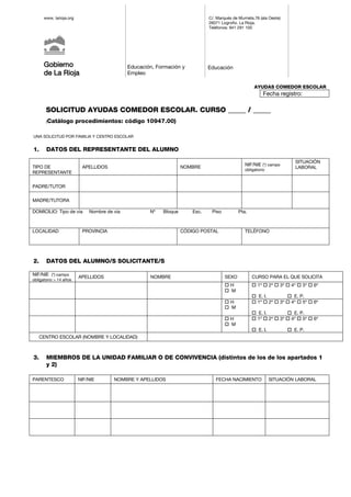www. larioja.org
Gobierno
de La Rioja
Educación, Formación y
Empleo
C/. Marqués de Murrieta,76 (ala Oeste)
26071 Logroño. La Rioja.
Teléfonos: 941 291 100
Educación
AYUDAS COMEDOR ESCOLAR
Fecha registro:
SOLICITUD AYUDAS COMEDOR ESCOLAR. CURSO _____ / _____
(Catálogo procedimientos: código 10947.00)
UNA SOLICITUD POR FAMILIA Y CENTRO ESCOLAR
1. DATOS DEL REPRESENTANTE DEL ALUMNO
TIPO DE
REPRESENTANTE
APELLIDOS NOMBRE
NIF/NIE (*) campo
obligatorio
SITUACIÓN
LABORAL
PADRE/TUTOR
MADRE/TUTORA
DOMICILIO: Tipo de vía Nombre de vía Nº Bloque Esc. Piso Pta.
LOCALIDAD PROVINCIA CÓDIGO POSTAL TELÉFONO
2. DATOS DEL ALUMNO/S SOLICITANTE/S
NIF/NIE (*) campo
obligatorio > 14 años
APELLIDOS NOMBRE SEXO CURSO PARA EL QUE SOLICITA
 H
 M
 1º  2º  3º  4º  5º  6º
 E. I.  E. P.
 H
 M
 1º  2º  3º  4º  5º  6º
 E. I.  E. P.
 H
 M
 1º  2º  3º  4º  5º  6º
 E. I.  E. P.
CENTRO ESCOLAR (NOMBRE Y LOCALIDAD)
3. MIEMBROS DE LA UNIDAD FAMILIAR O DE CONVIVENCIA (distintos de los de los apartados 1
y 2)
PARENTESCO NIF/NIE NOMBRE Y APELLIDOS FECHA NACIMIENTO SITUACIÓN LABORAL
 