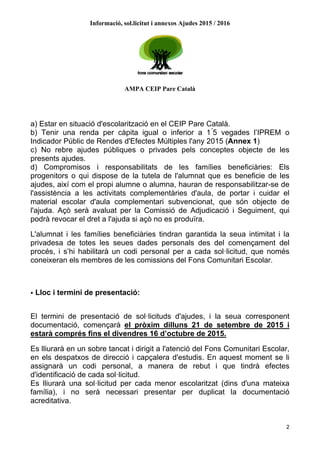 Informació, sol.licitut i annexos Ajudes 2015 / 2016
AMPA CEIP Pare Català
2
a) Estar en situació d'escolarització en el CEIP Pare Català.
b) Tenir una renda per càpita igual o inferior a 1 ́5 vegades l’IPREM o
Indicador Públic de Rendes d'Efectes Múltiples l'any 2015 (Annex 1)
c) No rebre ajudes públiques o privades pels conceptes objecte de les
presents ajudes.
d) Compromisos i responsabilitats de les famílies beneficiàries: Els
progenitors o qui dispose de la tutela de l'alumnat que es beneficie de les
ajudes, així com el propi alumne o alumna, hauran de responsabilitzar-se de
l'assistència a les activitats complementàries d'aula, de portar i cuidar el
material escolar d'aula complementari subvencionat, que són objecte de
l'ajuda. Açò serà avaluat per la Comissió de Adjudicació i Seguiment, qui
podrà revocar el dret a l'ajuda si açò no es produïra.
L'alumnat i les famílies beneficiàries tindran garantida la seua intimitat i la
privadesa de totes les seues dades personals des del començament del
procés, i s’hi habilitarà un codi personal per a cada sol·licitud, que només
coneixeran els membres de les comissions del Fons Comunitari Escolar.
• Lloc i termini de presentació:
El termini de presentació de sol·licituds d'ajudes, i la seua corresponent
documentació, començarà el pròxim dilluns 21 de setembre de 2015 i
estarà comprés fins el divendres 16 d’octubre de 2015.
Es lliurarà en un sobre tancat i dirigit a l'atenció del Fons Comunitari Escolar,
en els despatxos de direcció i capçalera d'estudis. En aquest moment se li
assignarà un codi personal, a manera de rebut i que tindrà efectes
d'identificació de cada sol·licitud.
Es lliurarà una sol·licitud per cada menor escolaritzat (dins d'una mateixa
família), i no serà necessari presentar per duplicat la documentació
acreditativa.
 