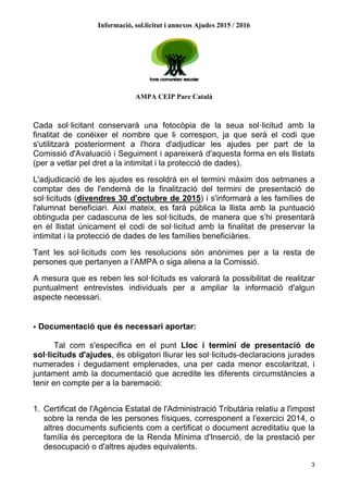 Informació, sol.licitut i annexos Ajudes 2015 / 2016
AMPA CEIP Pare Català
3
Cada sol·licitant conservarà una fotocòpia de la seua sol·licitud amb la
finalitat de conéixer el nombre que li correspon, ja que serà el codi que
s'utilitzarà posteriorment a l'hora d'adjudicar les ajudes per part de la
Comissió d'Avaluació i Seguiment i apareixerà d'aquesta forma en els llistats
(per a vetlar pel dret a la intimitat i la protecció de dades).
L'adjudicació de les ajudes es resoldrà en el termini màxim dos setmanes a
comptar des de l'endemà de la finalització del termini de presentació de
sol·licituds (divendres 30 d'octubre de 2015) i s'informarà a les famílies de
l'alumnat beneficiari. Així mateix, es farà pública la llista amb la puntuació
obtinguda per cadascuna de les sol·licituds, de manera que s’hi presentarà
en el llistat únicament el codi de sol·licitud amb la finalitat de preservar la
intimitat i la protecció de dades de les famílies beneficiàries.
Tant les sol·licituds com les resolucions són anònimes per a la resta de
persones que pertanyen a l’AMPA o siga aliena a la Comissió.
A mesura que es reben les sol·licituds es valorarà la possibilitat de realitzar
puntualment entrevistes individuals per a ampliar la informació d'algun
aspecte necessari.
• Documentació que és necessari aportar:
Tal com s'especifica en el punt Lloc i termini de presentació de
sol·licituds d'ajudes, és obligatori lliurar les sol·licituds-declaracions jurades
numerades i degudament emplenades, una per cada menor escolaritzat, i
juntament amb la documentació que acredite les diferents circumstàncies a
tenir en compte per a la baremació:
1. Certificat de l'Agència Estatal de l'Administració Tributària relatiu a l'impost
sobre la renda de les persones físiques, corresponent a l'exercici 2014, o
altres documents suficients com a certificat o document acreditatiu que la
família és perceptora de la Renda Mínima d'Inserció, de la prestació per
desocupació o d'altres ajudes equivalents.
 