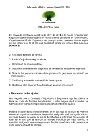 Informació, sol.licitut i annexos Ajudes 2015 / 2016
AMPA CEIP Pare Català
4
En el cas de certificació negativa de IRPF de 2014 o de que la renda familiar
haguera experimentat descens en relació amb la declarada en l'últim impost,
s'aportaren certificats d'ingressos del pare y/o mare, persones tutores legals
del sol·licitant o si és el cas una declaració jurada de rendes dels mateixos
(Annex 2)
2. Fotocòpia del llibre de família.
3. A més s'adjuntaran segons el cas:
4. Certificació de minusvalidesa.
5. Document acreditatiu del diagnòstic de necessitats educatives especials.
6. Nota de les persones tutores dels germans i/o germanes en situació de
matriculació .
7. Certificat que acredite la situació de desocupació.
8. Qualsevol altre document /certificat que s'estime convenient.
• Abonament de les ajudes:
Una vegada que la Comissió d'Adjudicació i Seguiment haja fet pública la
llista de codis de famílies beneficiàries, i estes hagen sigut avisades, la
Comissió de Finançament procedirà a l'abonament de les ajudes.
Material escolar d'aula complementari: en el cas que es realitze de manera
conjunta i organitzada en l'aula, la quantitat assignada serà entregada al tutor
de l'aula, havent de pagar la família beneficiària la diferència fins a cobrir el
total. En el cas que es realitze de manera individual per cada família, la
quantitat assignada serà entregada a la família beneficiària a la presentació
de la factura o tiquet de compra.
 