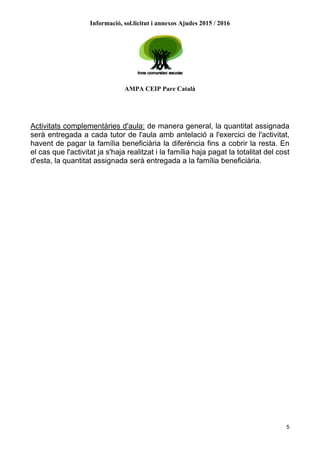 Informació, sol.licitut i annexos Ajudes 2015 / 2016
AMPA CEIP Pare Català
5
Activitats complementàries d'aula: de manera general, la quantitat assignada
serà entregada a cada tutor de l'aula amb antelació a l'exercici de l'activitat,
havent de pagar la família beneficiària la diferència fins a cobrir la resta. En
el cas que l'activitat ja s'haja realitzat i la família haja pagat la totalitat del cost
d'esta, la quantitat assignada serà entregada a la família beneficiària.
 