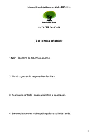 Informació, sol.licitut i annexos Ajudes 2015 / 2016
AMPA CEIP Pare Català
6
Sol·licitut a emplenar
1.Nom i cognoms de l'alumna o alumne.
2. Nom i cognoms de responsables familiars.
3. Telèfon de contacte i correu electrònic si en disposa.
4. Breu explicació dels motius pels quals se sol·licita l'ajuda.
 