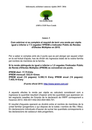 Informació, sol.licitut i annexos Ajudes 2015 / 2016
AMPA CEIP Pare Català
7
Annex 1
Com esbrinar si es compleix el requisit de tenir una renda per càpita
igual o inferior a 1 ́5 vegades l’IPREM o Indicador Públic de Rendes
d'Efectes Múltiples en 2015.
Per a saber si comptes amb els 2 punts que es pot atorgar per aquest criteri
en la sol·licitud d'ajuda, has de dividir els ingressos totals de la vostra família
pel nombre de membres de la família.
Si la renda obtinguda és igual o inferior a 1,5 vegades l'Indicador Públic
de Renda d'Efectes Múltiples (IPREM) es concediran sis punts.
IPREM diari: 17,75 €/dia
IPREM mensual: 532,51 €/mes
IPREM anual (12 pagues): 6.390,13 €/any IPREM anual (14 pagues):
7.455,14 €/any
(Fuente oficial 2015: http://www.iprem.com.es)
A aquests efectes la renda per càpita es calcularà considerant com a
ingressos la quantitat resultant d'operar amb les quantitats que apareixen en
les següents caselles de l'imprès de la declaració de l'IRPF corresponent a
l'exercici 2013: 450-451+452-453-454+465-741.
El resultat d'aquesta operació es dividirà entre el nombre de membres de la
unitat familiar (progenitors o qui dispose de la tutela i nombre de fills i filles).
En declaracions individuals s'hauran de sumar les quantitats corresponents a
les declaracions de cadascun dels progenitors.
 