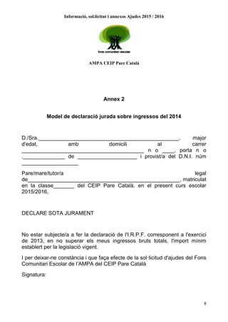 Informació, sol.licitut i annexos Ajudes 2015 / 2016
AMPA CEIP Pare Català
8
Annex 2
Model de declaració jurada sobre ingressos del 2014
D./Sra._______________________________________________, major
d'edat, amb domicili al carrer
_________________________________________ n o ____, porta n o
.______________ de ____________________ i provist/a del D.N.I. núm
___________________
Pare/mare/tutor/a legal
de___________________________________________________, matriculat
en la classe_______ del CEIP Pare Català, en el present curs escolar
2015/2016,
DECLARE SOTA JURAMENT
No estar subjecte/a a fer la declaració de l'I.R.P.F. corresponent a l'exercici
de 2013, en no superar els meus ingressos bruts totals, l'import mínim
establert per la legislació vigent.
I per deixar-ne constància i que faça efecte de la sol·licitud d'ajudes del Fons
Comunitari Escolar de l’AMPA del CEIP Pare Català
Signatura:
 