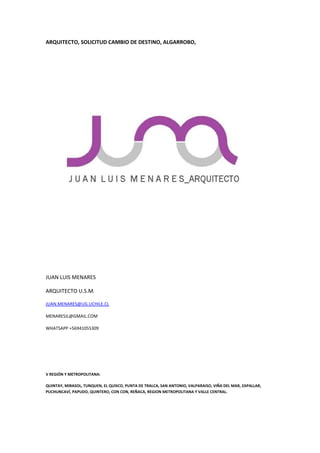 ARQUITECTO, SOLICITUD CAMBIO DE DESTINO, ALGARROBO,
JUAN LUIS MENARES
ARQUITECTO U.S.M.
JUAN.MENARES@UG.UCHILE.CL
MENARESJL@GMAIL.COM
WHATSAPP +56941055309
V REGIÓN Y METROPOLITANA:
QUINTAY, MIRASOL, TUNQUEN, EL QUISCO, PUNTA DE TRALCA, SAN ANTONIO, VALPARAISO, VIÑA DEL MAR, ZAPALLAR,
PUCHUNCAVÍ, PAPUDO, QUINTERO, CON CON, REÑACA, REGION METROPOLITANA Y VALLE CENTRAL.
 