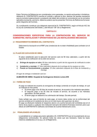 Estos Términos de Referencia son considerados como generales, no siendo excluyentes ni limitativos,
debiendo EL CONTRATISTA suscriba el contrato y ejecute la obra, efectuar los aportes necesarios
para la correcta implementación y prestación del objeto del contrato en concordancia con la normativa
aplicable al presente; asimismo, debemos aclarar que los presentes Términos de Referencia formaran
parte integrante del Contrato .
Su cumplimiento constituye una obligación esencial de EL CONTRATISTA, según el Artículo 40.2 de
la Ley de Contrataciones del Estado, y del Artículo 138° de su Reglamento.
CAPITULO II
CONSIDERACIONES ESPECÍFICAS PARA LA CONTRATACION DEL SERVICIO DE
SUMINISTRO, INSTALACION Y OPERATIVIDAD DE LAS INSTALACIONES MECANICAS
2.1 REQUERIMIENTOS MINIMOS DEL CONTRATISTA
Debe tener la inscripción en el RNP y las constancias de no estar inhabilitado para contratar con el
Estado
2.2 PLAZO DE EJECUCION DE OBRA.
El plazo establecido para la ejecución del servicio será de 90 días calendario, a partir del día
siguiente de la notificación de la orden de servicio.
a) Entrega de equipos en obra: 80 días calendarios a partir del día siguiente de notificado la orden
de compra.
b) Instalación y montaje: 07 días calendario después de la entrega de los equipos en obra.
c) Puesta en funcionamiento y pruebas: 03 días calendario después de la fase de instalación y
montaje.
El lugar de entrega e instalación será en:
ALMACÉN DE OBRA: Hospital de Contingencia Antonio Lorena S/N
2.3 FORMA DE PAGO
El pago se realizará de acuerdo al cronograma de trabajo contenido en el plan de trabajo, el cual
se realizará en tres partes.
• El primer pago a los 30 días de iniciado el servicio, de acuerdo a los metrados ejecutados.
• El segundo pago a los 60 días de iniciado el servicio, de acuerdo a los metrados
ejecutados. De este periodo
• El tercer pago se realizará a la culminación del trabajo. De este periodo
Cabe señalar que, para el trámite de cada pago, el mismo debe contar con la conformidad del
servicio emitida por el residente de obra con el visto bueno del supervisor de obra.}
El pago se efectuará mediante el respectivo abono a la cuenta bancaria del contratista sea en el
banco de la nación o cualquier otra institución bancaria del sistema financiero nacional, para cuyo
efecto el CONTRATISTA notificará a la Entidad de Cuenta Interbancario (CCI).
2.4 PENALIDADES APLICABLES
La penalidad es un castigo pecuniario aplicable a EL CONTRATISTA por el incumplimiento de sus
obligaciones contractuales. Se aplicará todas las veces que sea necesaria, hasta los topes
máximos establecidos en la Ley y en el Reglamento.
 