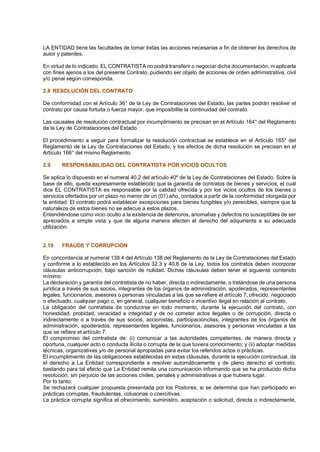 LA ENTIDAD tiene las facultades de tomar todas las acciones necesarias a fin de obtener los derechos de
autor y patentes.
En virtud de lo indicado, EL CONTRATISTA no podrá transferir o negociar dicha documentación, ni aplicarla
con fines ajenos a los del presente Contrato, pudiendo ser objeto de acciones de orden administrativa, civil
y/o penal según corresponda.
2.8 RESOLUCIÓN DEL CONTRATO
De conformidad con el Artículo 36° de la Ley de Contrataciones del Estado, las partes podrán resolver el
contrato por causa fortuita o fuerza mayor, que imposibilite la continuidad del contrato.
Las causales de resolución contractual por incumplimiento se precisan en el Artículo 164° del Reglamento
de la Ley de Contrataciones del Estado.
El procedimiento a seguir para formalizar la resolución contractual se establece en el Artículo 165° del
Reglamento de la Ley de Contrataciones del Estado, y los efectos de dicha resolución se precisan en el
Artículo 166° del mismo Reglamento.
2.9 RESPONSABILIDAD DEL CONTRATISTA POR VICIOS OCULTOS
Se aplica lo dispuesto en el numeral 40.2 del artículo 40º de la Ley de Contrataciones del Estado. Sobre la
base de ello, queda expresamente establecido que la garantía de contratos de bienes y servicios, el cual
dice EL CONTRATISTA es responsable por la calidad ofrecida y por los vicios ocultos de los bienes o
servicios ofertados por un plazo no menor de un (01) año, contados a partir de la conformidad otorgada por
la entidad. El contrato podrá establecer excepciones para bienes fungibles y/o perecibles, siempre que la
naturaleza de estos bienes no se adecue a estos plazos.
Entendiéndose como vicio oculto a la existencia de deterioros, anomalías y defectos no susceptibles de ser
apreciados a simple vista y que de alguna manera afecten el derecho del adquiriente a su adecuada
utilización.
2.10 FRAUDE Y CORRUPCIÓN
En concordancia al numeral 138.4 del Artículo 138 del Reglamento de la Ley de Contrataciones del Estado
y conforme a lo establecido en los Artículos 32.3 y 40.6 de la Ley, todos los contratos deben incorporar
cláusulas anticorrupción, bajo sanción de nulidad. Dichas cláusulas deben tener el siguiente contenido
mínimo:
La declaración y garantía del contratista de no haber, directa o indirectamente, o tratándose de una persona
jurídica a través de sus socios, integrantes de los órganos de administración, apoderados, representantes
legales, funcionarios, asesores o personas vinculadas a las que se refiere el artículo 7, ofrecido, negociado
o efectuado, cualquier pago o, en general, cualquier beneficio o incentivo ilegal en relación al contrato.
La obligación del contratista de conducirse en todo momento, durante la ejecución del contrato, con
honestidad, probidad, veracidad e integridad y de no cometer actos ilegales o de corrupción, directa o
indirectamente o a través de sus socios, accionistas, participacioncitas, integrantes de los órganos de
administración, apoderados, representantes legales, funcionarios, asesores y personas vinculadas a las
que se refiere el artículo 7.
El compromiso del contratista de: (i) comunicar a las autoridades competentes, de manera directa y
oportuna, cualquier acto o conducta ilícita o corrupta de la que tuviera conocimiento; y (ii) adoptar medidas
técnicas, organizativas y/o de personal apropiadas para evitar los referidos actos o prácticas.
El incumplimiento de las obligaciones establecidas en estas cláusulas, durante la ejecución contractual, da
el derecho a La Entidad correspondiente a resolver automáticamente y de pleno derecho el contrato,
bastando para tal efecto que La Entidad remita una comunicación informando que se ha producido dicha
resolución, sin perjuicio de las acciones civiles, penales y administrativas a que hubiera lugar.
Por lo tanto:
Se rechazará cualquier propuesta presentada por los Postores, si se determina que han participado en
prácticas corruptas, fraudulentas, colusorias o coercitivas.
La práctica corrupta significa el ofrecimiento, suministro, aceptación o solicitud, directa o indirectamente,
 