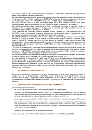de cualquier cosa de valor para influenciar las acciones de LA ENTIDAD contratante en el proceso de
selección o durante la ejecución del contrato.
La práctica fraudulenta es cualquier acto u omisión, incluyendo una tergiversación, que engaña a sabiendas
o imprudentemente, o intenten engañar, a LA ENTIDAD en el proceso de selección o durante la ejecución
del contrato, para obtener un beneficio financiero u otro beneficio, o para evadir una obligación.
La práctica colusoria es un acuerdo no revelado entre dos o más postores diseñado para alterar
artificialmente los resultados de la licitación para obtener un beneficio financiero u otro beneficio.
La práctica coercitiva consiste en perjudicar o dañar, o amenazar con dañar o perjudicar, directa o
indirectamente, a cualquier participante en el proceso de selección para influir indebidamente en sus
actividades, o para afectar la ejecución de un contrato.
Si se determina que cualquiera de estas acciones ha sido cometido por una empresa/individuo, LA
ENTIDAD no se comprometerá a ninguna actividad con esa empresa/individuo; procediendo, por el
contrario, a formular la denuncia correspondiente contra los responsables.
EL CONTRATISTA se compromete a no ofrecer, solicitar, ni a consentir y/o insinuar el ofrecimiento, a
terceros, ni a ningún servidor público, directa o indirectamente, ninguna donación, promesa, pago,
auspicio, entrega de cualquier bien, suma de dinero, ventaja de cualquier índole u objeto con algún valor
pecuniario, para lograr una ventaja inapropiada, o incurrir en actos que puedan ser considerados como una
práctica ilegal o de corrupción a criterio de LA ENTIDAD con relación a la elaboración del estudio y/o
ejecución de la obra.
Todo acto de esta naturaleza constituirá una causal de resolución inmediata y automática del contrato, sin
perjuicio de la indemnización por daños y perjuicios que el incumplimiento de esta cláusula pudiera
ocasionar a LA ENTIDAD o sus funcionarios y/o directivos, tomándose las medidas correctivas necesarias
de acuerdo a las políticas anticorrupción de la normativa vigente2.
Es nulo el contrato en cuyo procedimiento de selección se ha incurrido en prácticas corruptas, fraudulentas,
colusorias o ilícitas, en concordancia con lo previsto en el Artículo 44 de la Ley.3
En virtud del inciso r)4 del numeral 11.1 del Artículo. 11° de la Ley de Contrataciones del Estado cualquiera
sea el régimen legal de contratación aplicable, están impedidos de ser participantes, postores, contratistas
y/o subcontratistas, las personas jurídicas nacionales o extranjeras que hubiesen efectuado aportes a
organizaciones políticas durante un proceso electoral, por todo el período de gobierno representativo y
dentro de la circunscripción en la cual la organización política beneficiada con el aporte ganó el proceso
electoral que corresponda
2.11 PROCEDIMIENTOS NO DESCRITOS
Para todo procedimiento contractual no descrito expresamente en el presente documento, aplica lo
establecido en la Ley de Contrataciones del Estado y en su Reglamento vigente a la fecha; así como lo
indicado en las Bases, propuesta técnica presentada por EL CONTRATISTA y en el Contrato
correspondiente. Supletoriamente, es de aplicación el Código Civil y la Ley del Procedimiento Administrativo
General.
2.12 OBLIGACIONES Y RESPONSABILIDADES DEL CONTRATISTA
2
Ley N° 30650 - Ley de reforma del Artículo 41° de la Constitución Política del Perú, que a la letra dice:
“Artículo 41°.- Los funcionarios y servidores públicos que señala la ley o que administran o manejan fondos del Estado o de organismos
sostenidos por éste deben hacer declaración jurada de bienes y rentas al tomar posesión de sus cargos, durante su ejercicio y al cesar en los
mismos. La respectiva publicación se realiza en el diario oficial en la forma y condiciones que señala la ley.
Cuando se presume enriquecimiento ilícito, el Fiscal de la Nación, por denuncia de terceros o de oficio, formula cargos ante el Poder Judicial.
La ley establece la responsabilidad de los funcionarios y servidores públicos, así como el plazo de su inhabilitación para la función pública. El
plazo de prescripción de la acción penal se duplica en caso de los delitos cometidos contra la Administración Pública o el patrimonio del
Estado, tanto para los funcionarios o servidores públicos como para los particulares. La acción penal es imprescriptible en los supuestos más
graves, conforme al principio de legalidad”.
3
Según el Art° 145° del Reglamento de la Ley de Contrataciones del Estado.
4
Inciso r), incorporado al texto del Art. 11° de la Ley de Contrataciones del Estado mediante el Art° 3 de la Ley N° 30689.
 