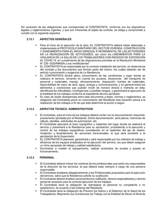 Sin exclusión de las obligaciones que correspondan al CONTRATISTA, conforme con los dispositivos
legales y reglamentarios vigentes, y que son inherentes al objeto de contrato, se obliga y compromete a
cumplir con lo siguiente aspectos:
2.12.1 ASPECTOS GENERALES
▪ Para el inicio de la ejecución de la obra, EL CONTRATISTA deberá haber elaborado e
implementado el PROTOCOLO SANITARIO DEL SECTOR VIVIENDA, CONSTRUCCIÓN
Y SANEAMIENTO PARA EL INICIO GRADUAL E INCREMENTAL DE LAS ACTIVIDADES
EN LA REANUDACIÓN DE ACTIVIDADES, así como los LINEAMIENTOS PARA LA
VIGILANCIA DE LA SALUD DE LOS TRABAJADORES CON RIESGOS DE EXPOSICIÓN
AL COVID 19, en cumplimiento de las disposiciones previstas en la Resolución Ministerial
N° 239 -2020/MINSA y sus modificatorias"
▪ EL CONTRATISTA es responsable por la correcta instalación del servicio, en observancia
del contrato y los documentos que forman parte del mismo, los cuales deberán ser de
estricto conocimiento y exigencia de La Residencia.
▪ EL CONTRATISTA tendrá pleno conocimiento de las condiciones y lugar donde se
realizara el servicio, tomando en cuenta los accesos, situaciones del transporte de
personal y materiales, manejo, almacenamiento, disposición, fuentes de materiales,
disponibilidad de mano de obra, agua, energía y comunicaciones, y en general todos los
elementos y condiciones que puedan incidir de manera directa e indirecta en ésta;
identificará las dificultades, contingencias y posibles riesgos, y garantizará la ejecución de
la totalidad de los trabajos conforme al expediente técnico aprobado.
▪ En caso de existir divergencias entre este documento y leyes, normas o reglamentos, es
obligación del Contratista poner en conocimiento del Residente esta situación previa a la
realización de los trabajos a fin de que éste determine la acción a seguir.
2.12.2 ASPECTOS TECNICO- ADMINISTRATIVOS
▪ El contratista, para el inicio de los trabajos deberá contar con la documentación requerida,
previamente aprobada por el Residente. Dicha documentación, será planos, memorias de
cálculo, planillas, solicitudes de autorización, etc.
▪ El Contratista ejecutará el trazo topográfico y replanteo del lugar donde se realizará el
servicio y presentará a la Residencia para su aprobación, procediendo a la ejecución y
control de los trabajos topográficos consistentes en el replanteo del eje de diseño,
nivelación y levantamiento de secciones transversales, lo que será sometido a la
aprobación de la Supervisión.
▪ EL CONTRATISTA planeará, garantizará y será responsable por los métodos de trabajo y
eficiencia de los equipos empleados en la ejecución del servicio, los que deben asegurar
un ritmo apropiado de trabajo y calidad satisfactoria.
▪ Suministrar e instalar el equipamiento, realizar protocolos de prueba y puesta en
funcionamiento.
2.12.3 PERSONAL
▪ El Contratista deberá indicar los nombres de los profesionales que serán los responsables
de la dirección de los servicios, la que deberá estar siempre a cargo de una persona
responsable.
▪ El Contratista empleará obligatoriamente a los Profesionales propuestos para la ejecución
del servicio, salvo que la Residencia solicite su sustitución.
▪ El Contratista deberá emplear personal técnico calificado, obreros especializados y demás
personal necesario para la correcta ejecución de los trabajos.
▪ El Contratista tiene la obligación de reemplazar el personal no competente o no
satisfactorio, de acuerdo a las órdenes del Residente.
▪ El Contratista tiene la obligación de Prevenir los Daños y el Deterioro de la Salud de los
Trabajadores, Mejorando sus Condiciones de Trabajo con la finalidad de Elevar el Nivel de
 