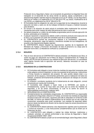 Protección de su Seguridad y Salud, con el propósito de garantizar la integridad física del
trabajador en el desarrollo de las obras donde se ejecuta, dando cumplimiento a las
disposiciones legales vigentes según lo dispuesto en la Ley N° 29783, Ley de Seguridad y
Salud en el Trabajo y su reglamente D.S. N° 005-2012-TR, Ley 30222, modificatoria de la
Ley 29783 y su reglamento por DS N° 006-2014-TR.
▪ El Contratista tiene la obligación de velar por la seguridad de los trabajadores durante la
ejecución de todos y cada uno de los trabajos brindando el equipo y material necesario
para tal efecto.
▪ En función a la situación de salud actual el contratista debe implementar las acciones
necesarias para evitar riesgos de salud del personal de obra a causa del
▪ Se deberá presentar un cuadro de actividades programadas para la correcta ejecución de
la obra, autorizada por el residente.
▪ Cualquier reposición o reparaciones debido a daño a terceros producto de la ejecución de
la obra y la no previsión por parte del contratista será de su responsabilidad.
▪ EL CONTRATISTA tomará las previsiones relativas a la contratación, alojamiento,
transporte, alimentación, pago de salarios y beneficios sociales de sus trabajadores, de
acuerdo a las disposiciones legales vigentes.
▪ EL CONTRATISTA deberá respetar las disposiciones vigentes de la legislación del
Ministerio de Trabajo y Promoción del Empleo de todo el personal a su cargo para la
ejecución de la Obra. La Residencia verificará su cumplimiento.
2.12.4 SEGUROS:
▪ Para el inicio del servicio el CONTRATISTA deberá presentar a la Residencia de Obra, el
recibo de pago por adquisición de la Póliza de Seguro Complementario de Trabajo de
Riesgo (SCTR) de todo el personal, que realizará la ejecución del servicio. La cual deberá
estar vigente durante toda la ejecución del servicio, debiendo renovarse en caso de
ampliaciones
2.12.5 SEGURIDAD EN LA CONSTRUCCION
▪ El Contratista está obligado a tomar todas las medidas de seguridad necesarias para
evitar peligros contra la integridad, la vida y la propiedad de las personas, instituciones
o firmas durante la realización del proyecto. En este sentido deberá dotar a su
personal, de los equipos y herramientas pertinentes para la realización de todos los
trabajos, quedando terminantemente prohibido la realización de trabajos en circuitos
energizados.
▪ El incidente o accidente resultante de la inobservancia de esta obligación, correrá
únicamente por cuenta del Contratista.
▪ El Contratista está obligado a hacer notar a la ENTIDAD, por escrito e
inmediatamente, cuando se haya dado una orden que va contra las medidas de
seguridad, a fin de tomar conocimiento, lo cual no lo exime de asumir la
responsabilidad exclusiva por cualquier daño.
▪ SEGURIDAD EN LA CONSTRUCCIÓN
▪ Complementando las actividades programadas, EL CONTRATISTA es responsable
de gestionar la Seguridad y Salud en el Trabajo, se tomarán las medidas de seguridad
durante la ejecución de la obra, siguiendo para ello lo estipulado en la Norma G.050
del RNE, la misma que deberá implementarse de tal manera que se den todas las
condiciones necesarias para evitar accidentes. Las medidas de seguridad deben
abarcar desde las labores de difusión de los desvíos hasta los avisos preventivos en
el sitio de la obra.
▪ EL CONTRATISTA deberá atenerse a las disposiciones vigentes para la prevención
y control de incendios, y a las Instrucciones complementarias que se dicten por el
Supervisor de obra.
▪ EL CONTRATISTA está obligado a realizar las visitas técnicas, mediciones y
cualquier actividad, en estricta conformidad a las normas de Seguridad y Salud
Ocupacional OHSAS 18001: 2007.
▪ EL CONTRATISTA deberá cumplir con la normatividad legal, sobre Seguridad y Salud
 