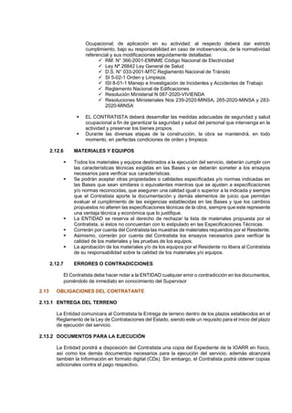 Ocupacional; de aplicación en su actividad; al respecto deberá dar estricto
cumplimiento, bajo su responsabilidad en caso de inobservancia, de la normatividad
referencial y sus modificaciones seguidamente detalladas:
✓ RM. N° 366-2001-EMNME Código Nacional de Electricidad
✓ Ley Nª 26842 Ley General de Salud
✓ D.S. N° 033-2001-MTC Reglamento Nacional de Tránsito
✓ SI 5-02-1 Orden y Limpieza.
✓ ISI 8-01-1 Manejo e Investigación de Incidentes y Accidentes de Trabajo
✓ Reglamento Nacional de Edificaciones
✓ Resolución Ministerial N 087-2020-VIVIENDA
✓ Resoluciones Ministeriales Nos 239-2020-MINSA, 265-2020-MINSA y 283-
2020-MINSA
▪ EL CONTRATISTA deberá desarrollar las medidas adecuadas de seguridad y salud
ocupacional a fin de garantizar la seguridad y salud del personal que intervenga en la
actividad y preservar los bienes propios.
▪ Durante las diversas etapas de la construcción, la obra se mantendrá, en todo
momento, en perfectas condiciones de orden y limpieza.
2.12.6 MATERIALES Y EQUIPOS
▪ Todos los materiales y equipos destinados a la ejecución del servicio, deberán cumplir con
las características técnicas exigidas en las Bases y se deberán someter a los ensayos
necesarios para verificar sus características.
▪ Se podrán aceptar otras propiedades o calidades especificadas y/o normas indicadas en
las Bases que sean similares o equivalentes mientras que se ajusten a especificaciones
y/o normas reconocidas, que aseguren una calidad igual o superior a la indicada y siempre
que el Contratista aporte la documentación y demás elementos de juicio que permitan
evaluar el cumplimiento de las exigencias establecidas en las Bases y que los cambios
propuestos no alteren las especificaciones técnicas de la obra, siempre que este represente
una ventaja técnica y económica que lo justifique.
▪ La ENTIDAD se reserva el derecho de rechazar la lista de materiales propuesta por el
Contratista, si éstos no concuerdan con lo estipulado en las Especificaciones Técnicas.
▪ Correrán por cuenta del Contratista las muestras de materiales requeridos por el Residente.
▪ Asimismo, correrán por cuenta del Contratista los ensayos necesarios para verificar la
calidad de los materiales y las pruebas de los equipos.
▪ La aprobación de los materiales y/o de los equipos por el Residente no libera al Contratista
de su responsabilidad sobre la calidad de los materiales y/o equipos.
2.12.7 ERRORES O CONTRADICCIONES
El Contratista debe hacer notar a la ENTIDAD cualquier error o contradicción en los documentos,
poniéndolo de inmediato en conocimiento del Supervisor
2.13 OBLIGACIONES DEL CONTRATANTE
2.13.1 ENTREGA DEL TERRENO
La Entidad comunicara al Contratista la Entrega de terreno dentro de los plazos establecidos en el
Reglamento de la Ley de Contrataciones del Estado, siendo este un requisito para el inicio del plazo
de ejecución del servicio.
2.13.2 DOCUMENTOS PARA LA EJECUCIÓN
La Entidad pondrá a disposición del Contratista una copia del Expediente de la IOARR en físico,
así como los demás documentos necesarios para la ejecución del servicio, además alcanzará
también la Información en formato digital (CDs). Sin embargo, el Contratista podrá obtener copias
adicionales contra el pago respectivo.
 