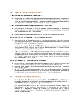 2.14 ASPECTOS CONSTRUCTIVOS DEL SERVICIO
2.14.1 LABORATORIO DE ENSAYO DE MATERIALES
● EL CONTRATISTA evaluará si se realizaron los ensayos de laboratorio suficientes, caracterización
geotécnica de la cimentación, estabilidad de taludes análisis y determinación de la profundidad y
tipo de la cimentación y planos necesarios. Los cuales complementará a detalle de ser necesarios
para utilizarlos en la verificación y la elaboración de los cálculos respectivos.
2.14.2 PRUEBAS DE RECEPCIÓN DE LOS SERVICIOS EJECUTADOS
● Para la recepción del servicio EL CONTRATISTA deberá considerar, entre otros, los Protocolos de
Pruebas realizados durante la ejecución del servicio en todas las especialidades que se mencionan
en el expediente técnico de la IOARR aprobada.
● Los protocolos de prueba deben ser suscritos por el CONTRATISTA y LA RESIDENCIA.
2.14.3 LIMPIEZA DEL SITIO DURANTE Y AL TÉRMINO DEL SERVICIO
● Los interiores de las instalaciones deberán estar permanentemente limpios de materiales
excedentes de obra y en lo que respecta a pisos acabados deberán tener protección temporal de
sus superficies, bajo la vigilancia de La Residencia
● Antes de la recepción final, EL CONTRATISTA deberá remover todas las instalaciones
provisionales incluyendo, galpones, edificaciones, etc., y entregar el sitio a LA ENTIDAD en buenas
condiciones y con la aprobación de La Supervisión.
● Todos los elementos que resulten del desmontaje de edificaciones e instalaciones, equipos y
materiales existentes del servicio, pagadas por LA ENTIDAD, y que se encuentren en condiciones
aceptables y que a juicio de La Residencia sean rescatables, deberán ser puestos a disposición de
LA ENTIDAD y coordinar con la misma el traslado hacia el depósito o mantenidas en el sitio de
obra, con apoyo del CONTRATISTA.
2.14.4 MANTENIMIENTO Y SEÑALIZACIÓN DE LAS OBRAS
● EL CONTRATISTA está obligado no sólo a la correcta ejecución de los servicios contratados, sino
también al mantenimiento de ésta, a su costo, hasta la finalización de dicha ejecución.
● Asimismo, queda obligado a señalizar los ambientes objeto del contrato, con arreglo a lo dispuesto
en la normativa vigente.
● EL CONTRATISTA cumplirá las órdenes que reciba de la residencia acerca de la instalación de
señales complementarias o modificación de las ya instaladas. Será directamente responsable de
los perjuicios que la inobservancia de las citadas normas y órdenes pudiera causar.
2.15 OTRAS OBLIGACIONES DEL CONTRATISTA
Sin exclusión de las obligaciones que corresponden a EL CONTRATISTA, conforme a los
dispositivos legales y que son inherentes como tal para los servicios de ejecución de Obra, EL
CONTRATISTA, tiene otras obligaciones según el siguiente detalle:
Será responsabilidad del CONTRATISTA que cualquier descubrimiento de interés histórico o de
otra naturaleza o de valor significativo que se descubra en la zona de la obra sea notificado de
inmediato a La Residencia, tomando las acciones que corresponda ante la Dirección
Desconcentrada del Ministerio de Cultura Cusco, procediendo de acuerdo a las disposiciones
vigentes sobre el particular.
 