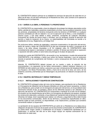 EL CONTRATISTA deberá culminar en su totalidad los servicios de ejecución de cada item en un
plazo de 90 días, el cual será verificado por el Residente de Obra, caso contrario se le aplicará la
penalidad que le corresponda.
2.15.1 DAÑOS A LA OBRA, A PERSONAS Y A PROPIETARIOS
EL CONTRATISTA es responsable y tiene la obligación de proteger los trabajos ejecutados contra
daños, pérdida de materiales y perjuicios ocasionados a la obra, que se pudieran presentar contra
las personas, propiedades de terceros (incluyendo entre los terceros LA ENTIDAD y a cualquier
persona contratada por ella en relación o no con la ejecución de la Obra), y a los empleados u
obreros suyos, y que sean debido a actos, omisiones, accidentes de cualquier naturaleza
(incluyendo las causas de fuerza mayor o fortuitas), que se verifiquen durante la ejecución del
servicio y hasta la recepción de la misma. La responsabilidad del Contratista es acorde a lo
establecido en la Ley, Reglamento y el Código Civil.
De producirse daños, pérdida de materiales y perjuicios ocasionados a la ejecución del servicio,
serán de cuenta y riesgo del CONTRATISTA ya sea que provengan de actos u omisiones de él
mismo o de otras causas imputables a él. En cualquier caso, EL CONTRATISTA debe
inmediatamente reparar o reemplazar lo dañado o perdido. El tiempo que demande la reparación
o reposición del daño sufrido no será motivo de prórroga en el plazo de ejecución.
Correrá por cuenta del CONTRATISTA y de acuerdo a Ley, las lesiones o muerte del personal del
CONTRATISTA y las pérdidas o daños que sufran los bienes materiales y que se produzcan
durante el periodo de cumplimiento del Contrato o como consecuencia del mismo por falta de
previsión.
Además, EL CONTRATISTA deberá proveer por su cuenta y costo, la solución de los
inconvenientes, y la reparación de los daños mencionados y deberá mantener indemne a LA
ENTIDAD de todo reclamo por daños y perjuicios que sean consecuencia del desplazamiento de
sus Equipos o de Obras Provisionales, dentro y fuera de la zona de la obra; así como, de los
reclamos, acciones y demandas que se interpongan o se promuevan, en relación a la ejecución de
la obra.
2.15.2 EQUIPOS, MATERIALES Y OBRAS TEMPORALES
2.15.2.1 INSTALACIONES Y EQUIPOS DE CONSTRUCCIÓN
EL CONTRATISTA entregará antes del inicio de los trabajos, para aprobación de La Residencia,
un Cronograma de Utilización de los Equipos ofertados y/u otros que fueran necesarios, a criterio
de La Residencia, para cumplir con el cronograma de ejecución del servicio, en el que deberá estar
claramente indicado el tipo, la cantidad y plazos de los diferentes equipos a ser utilizados en la
ejecución del servicio. EL CONTRATISTA se compromete a mantener en el sitio de los trabajos,
de acuerdo con los requerimientos de la Obra y al cronograma de utilización de equipos, el equipo
de construcción adecuado y suficiente, el que deberá ser mantenido todo el tiempo en condiciones
eficientes de trabajo, tener capacidad para realizar con eficacia y seguridad la Obra determinada
en los documentos contractuales, dentro de los términos y condiciones especificadas en ellos,
estando sujeto en todo momento, su disponibilidad, a las inspecciones y pruebas que considera
conveniente realizar La Supervisión.
La aprobación de los equipos del CONTRATISTA por parte de La Residencia no lo releva de su
obligación de ejecutar el servicio de acuerdo con los documentos contractuales. EL CONTRATISTA
no podrá hacer ningún cambio o modificación en el equipo e instalaciones aprobadas por La
Supervisión, ni remover del sitio de la obra ningún equipo sin expresa autorización de La
Supervisión en cada caso.
 