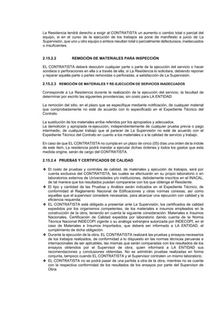 La Residencia tendrá derecho a exigir al CONTRATISTA un aumento o cambio total o parcial del
equipo, si en el curso de la ejecución de los trabajos se pone de manifiesto a juicio de La
Supervisión, que uno u otro equipo o ambos resultan total o parcialmente defectuosos, inadecuados
o insuficientes.
2.15.2.2 REMOCIÓN DE MATERIALES PARA INSPECCIÓN
EL CONTRATISTA deberá descubrir cualquier parte o parte de la ejecución del servicio o hacer
sondeos o perforaciones en ella o a través de ella, si La Residencia lo solicitara, debiendo reponer
y reparar aquella parte o partes removidas o perforadas, a satisfacción de La Supervisión.
2.15.2.3 REMOCIÓN DE MATERIALES Y RE-EJECUCIÓN DE SERVICIOS INADECUADOS
Corresponde a La Residencia durante la realización de la ejecución del servicio, la facultad de
determinar por escrito las siguientes providencias, sin costo para LA ENTIDAD:
La remoción del sitio, en el plazo que se especifique mediante notificación, de cualquier material
que comprobadamente no esté de acuerdo con lo especificado en el Expediente Técnico del
Contrato.
La sustitución de los materiales arriba referidos por los apropiados y adecuados.
La demolición y apropiada re-ejecución, independientemente de cualquier prueba previa o pago
intermedio, de cualquier trabajo que al parecer de La Supervisión no esté de acuerdo con el
Expediente Técnico del Contrato en cuanto a los materiales o a la calidad de servicio y trabajo.
En caso de que EL CONTRATISTA no cumpla en un plazo de cinco (05) días una orden de la índole
de este ítem, La residencia podrá mandar a ejecutar dichas órdenes y todos los gastos que esta
medida origine, serán de cargo del CONTRATISTA.
2.15.2.4 PRUEBAS Y CERTIFICADOS DE CALIDAD
❖ El costo de pruebas y controles de calidad, de materiales y ejecución de trabajos, será por
cuenta exclusiva del CONTRATISTA, las cuales se efectuarán en su propio laboratorio o en
laboratorios externos de Universidades y/o instituciones, debidamente inscritos en el INACAL,
de tal manera que los resultados puedan compararse con los que obtenga el Residente.
❖ El tipo y cantidad de las Pruebas y Análisis serán indicados en el Expediente Técnico, de
conformidad al Reglamento Nacional de Edificaciones y otras normas conexas, así como
aquellas que el supervisor considere necesarias, para alcanzar una ejecución con calidad y la
eficiencia requerida.
❖ EL CONTRATISTA está obligado a presentar ante La Supervisión, los certificados de calidad
expedidos por los organismos competentes, de los materiales e insumos empleados en la
construcción de la obra, teniendo en cuenta la siguiente consideración: Materiales e Insumos
Nacionales, Certificación de Calidad expedida por laboratorio dando cuenta de la Norma
Técnica Nacional INDECOPI vigente o su análoga extranjera autorizada por INDECOPI, en el
caso de Materiales e Insumos Importados, que deberá ser informado a LA ENTIDAD, el
cumplimiento de dicha obligación.
❖ Durante la ejecución de la obra, EL CONTRATISTA realizará las pruebas y ensayos necesarios
de los trabajos realizados, de conformidad a lo dispuesto en las normas técnicas peruanas e
internacionales de ser aplicables, las mismas que serán comparadas con los resultados de los
ensayos obtenidos por el Supervisor de obra, quien informará a LA ENTIDAD sus
recomendaciones y conclusiones obtenidas. No se admitirán pruebas realizadas en forma
conjunta, tampoco cuando EL CONTRATISTA y el Supervisor contraten un mismo laboratorio.
❖ EL CONTRATISTA no se podrá pasar de una partida a otra de la obra, mientras no se cuente
con la respectiva conformidad de los resultados de los ensayos por parte del Supervisor de
Obra.
 