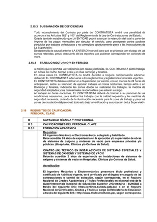 2.15.3 SUBSANACIÓN DE DEFICIENCIAS
Todo incumplimiento del Contrato por parte del CONTRATISTA tendrá una penalidad de
acuerdo a los Artículos 162° y 163° del Reglamento de la Ley de Contrataciones del Estado.
Queda también establecido que LA ENTIDAD podrá autorizar la retención del total o parte del
importe de los pagos mensuales por ejecutar el servicio, para protegerse contra posibles
perjuicios por trabajos defectuosos y no corregidos oportunamente pese a las instrucciones de
La Supervisión.
Desaparecida la causal anterior LA ENTIDAD instruirá para que se proceda con el pago de las
sumas retenidas, previo descuento de los importes que pudieran corresponder en concepto de
mora.
2.15.4 TRABAJO NOCTURNO Y EN FERIADO
A menos que lo prohíba La Residencia por causa justificada, EL CONTRATISTA podrá trabajar
en turnos de noche, tiempo extra y en días domingo y feriados.
En estos casos EL CONTRATISTA no tendrá derecho a ninguna compensación adicional,
debiendo EL CONTRATISTA adecuarse a los reglamentos y legislaciones laborales vigentes.
EL CONTRATISTA deberá notificar a La Supervisión por escrito, con no menos de 24 horas de
anticipación, sobre su intención de ejecutar trabajos en horas nocturnas, tiempo extra o en
Domingo y feriados, indicando las zonas donde se realizarán los trabajos, la medida de
seguridad adoptadas y los profesionales responsables que estarán a cargo.
Al trabajar en horas nocturnas, EL CONTRATISTA deberá de brindar a su personal de las
condiciones necesarias, para realizar los trabajos con la calidad requerida y las medidas de
seguridad necesaria, dotando de la iluminación necesaria para la zona de trabajo y para las
zonas de circulación del personal, todo esto bajo la verificación y autorización de La Supervisión.
2.16 REQUISITOS DE CALIFICACION:
PERSONAL CLAVE
B CAPACIDAD TÉCNICA Y PROFESIONAL
B.3 CALIFICACIONES DEL PERSONAL CLAVE
B.3.1 FORMACIÓN ACADÉMICA
Requisitos:
01 ingeniero Mecánico o Electromecánico, colegiado y habilitado
Debe acreditar 05 años de experiencia en la ejecución y/o supervisión de obras
de sistemas de oxígeno y sistemas de vacio para empresas privadas y/o
públicas. (Hospitales, Clínicas y/o Centros de Salud).
CUATRO (04) TECNICO EN INSTALACIONES DE SISTEMAS ESPECIALES Y
SISTEMAS DE OXIGENO Y SISTEMAS DE VACIO
Deberán acreditar 2 años de experiencia en instalaciones de sistemas de
oxígeno y sistemas de vacio en Hospitales, Clínicas y/o Centros de Salud.
Acreditación:
El Ingeniero Mecánico o Electromecánico presentara título profesional y
certificado de habilidad vigente, será verificado por el órgano encargado de las
contrataciones o comité de selección, según corresponda, en el Registro
Nacional de Grados Académicos y Títulos Profesionales en el portal web de la
Superintendencia Nacional de Educación Superior Universitaria - SUNEDU a
través del siguiente link: https://enlinea.sunedu.gob.pe// o en el Registro
Nacional de Certificados, Grados y Títulos a cargo del Ministerio de Educación
a través del siguiente link : http://www.titulosinstitutos.pe/, según corresponda.
 