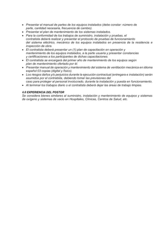 • Presentar el manual de partes de los equipos instalados (debe constar: número de
parte, cantidad necesaria, frecuencia de cambio).
• Presentar el plan de mantenimiento de los sistemas instalados.
• Para la conformidad de los trabajos de suministro, instalación y pruebas, el
contratista deberá realizar y presentar el protocolo de pruebas de funcionamiento
del sistema eléctrico, mecánico de los equipos instalados en presencia de la residencia e
inspección de obra.
• El contratista deberá presentar un (1) plan de capacitación en operación y
mantenimiento de los equipos instalados, a la parte usuaria y presentar constancias
y certificaciones a los participantes de dichas capacitaciones.
• El contratista se encargará del primer año de mantenimiento de los equipos según
plan de mantenimiento ofertado por él.
• Presentar manual de operación y mantenimiento del sistema de ventilación mecánica en idioma
español 03 copias (digital y físico).
• Los riesgos daños y/o perjuicios durante la ejecución contractual (entregara e instalación) serán
asumidos por el contratista, debiendo tomar las previsiones del
caso para proteger al personal involucrado, durante la instalación y puesta en funcionamiento.
• Al terminar los trabajos diario s el contratista deberá dejar las áreas de trabajo limpias.
4.0 EXPERIENCIA DEL POSTOR
Se considera bienes similares al suministro, instalación y mantenimiento de equipos y sistemas
de oxígeno y sistemas de vacio en Hospitales, Clínicas, Centros de Salud, etc.
 