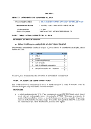 APROBADA
05.06.01.01 CARACTERÍSTICAS GENERALES DEL BIEN
Denominación del bien : OE.05.06.01 SISTEMA DE OXIGENO Y SISTEMA DE VACIO
Denominación técnica : SISTEMA DE OXIGENO Y SISTEMA DE VACIO
Unidad de medida : GLOBAL
Descripción general : INSTALACIONES MECANICAS ESPECIALES.
05.06.01. CARACTERÍSTICAS ESPECÍFICAS DEL BIEN
OE.05.06.01. SISTEMA DE OXIGENO
A. CARACTERISTICAS Y CONDICIONES DEL SISTEMA DE OXIGENO
El suministro e instalación del Sistema de Oxigeno es para la dotación de los ambientes de Hospital Antonio
Lorena del Cusco.
N° Ambiente Puntos
1 UCI 01 5
2 UCI 02 5
3 Cuidados intermedios 5
4 Sala de parto: 2
5 Sala de dilatación y puerperio 4
6 Hospitalización Adultos + Pediatría
5
3
Revisar el plano donde se encuentra el recorrido de la línea desde el inicio al final.
OE.5.6.1.1.1. TUBERÍA DE COBRE “TIPO K” DE 1/2”
Esta partida se refiere a instalación de las líneas de distribución desde la central de hasta los puntos de
consumo de oxígeno, dispuestos en los ambientes indicados.
MATERIALES
➢ La tubería será de cobre tipo “K” de ½” que cumpla con la norma ASTM B88. Toda la tubería deberá
ser de cobre sin costura según normas internacionales NFPA 99 Y CGA para la conducción de
gases medicinales obedece a tener en cuenta factores como: presión, corrosión, temperatura,
presencia de humedad o impurezas, riesgos de incendio. Corresponderá al tipo “K” para armado
con accesorios del tipo y de la denominación, conocida como “rígida”.
 
