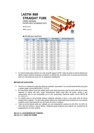 ➢ La tubería debe estar pintada con color amarillo según la NTP, antes de pintar la tubería deberá ser
lijada y limpiar residuos de grasa o suciedad. La distribución de salidas será con placa para empotrar
junto con las líneas de vacío con su respectiva señalización.
MÉTODO DE EJECUCIÓN
➢ Previo a su instalación cada tubo debe ser biselado “escareado” con una herramienta libre de grasa
o aceite según norma (NFPA 99 5.1.10.5.3).
➢ Es importante utilizar corta tubo afilado para evitar deformaciones y que las partículas de los cortes
ingresen al interior del tubo, estas herramientas deben estar libre de grasa, aceite u otro
componente que no sea compatible con el aire comprimido medicinal según norma (NFPA 99
5.1.10.5.2.1).
➢ La tubería para la red principal deberá instalarse adosada a muro y una parte será de forma
suspendida o colgada. Y en las líneas finales deberá ser empotrada hacia la pared con una cubierta
metálica unida conjuntamente con las líneas de vacío y oxígeno.
➢ Toda la red de tubería debe ser soldada con una composición química de AG 45%, Cu 30%, Zn
25%, libre de Cadmio y buena fluidez, utilizando pasta fundente para mejorar las condiciones de
capilaridad en la unión soldada.
OE.5.6.1.2. ACCESORIOS DE TUBERÍA
OE.5.6.1.2.1. CODO DE COBRE
 