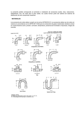 La presente partida corresponde al suministro e instalación de accesorios (codos, tees, reducciones,
adaptadores, etc.) de cobre tipo K para soldar, los cuales forman parte del sistema de tuberías de
distribución de aire comprimido medicinal.
MATERIALES
Los accesorios de cobre deben cumplir con la norma ASTM B16.22. Los accesorios deben ser de cobre sin
costura en concordancia con la NFPA 99 Y CGA para la conducción de gases medicinales obedece a tener
en cuenta factores como: presión, corrosión, temperatura, presencia de humedad o impurezas, riesgos de
incendio.
 