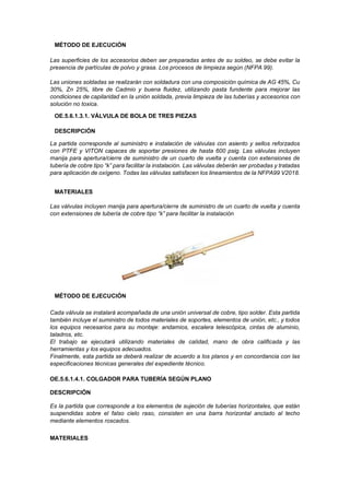 MÉTODO DE EJECUCIÓN
Las superficies de los accesorios deben ser preparadas antes de su soldeo, se debe evitar la
presencia de partículas de polvo y grasa. Los procesos de limpieza según (NFPA 99).
Las uniones soldadas se realizarán con soldadura con una composición química de AG 45%, Cu
30%, Zn 25%, libre de Cadmio y buena fluidez, utilizando pasta fundente para mejorar las
condiciones de capilaridad en la unión soldada, previa limpieza de las tuberías y accesorios con
solución no toxica.
OE.5.6.1.3.1. VÁLVULA DE BOLA DE TRES PIEZAS
DESCRIPCIÓN
La partida corresponde al suministro e instalación de válvulas con asiento y sellos reforzados
con PTFE y VITON capaces de soportar presiones de hasta 600 psig. Las válvulas incluyen
manija para apertura/cierre de suministro de un cuarto de vuelta y cuenta con extensiones de
tubería de cobre tipo “k” para facilitar la instalación. Las válvulas deberán ser probadas y tratadas
para aplicación de oxígeno. Todas las válvulas satisfacen los lineamientos de la NFPA99 V2018.
MATERIALES
Las válvulas incluyen manija para apertura/cierre de suministro de un cuarto de vuelta y cuenta
con extensiones de tubería de cobre tipo “k” para facilitar la instalación
MÉTODO DE EJECUCIÓN
Cada válvula se instalará acompañada de una unión universal de cobre, tipo solder. Esta partida
también incluye el suministro de todos materiales de soportes, elementos de unión, etc., y todos
los equipos necesarios para su montaje: andamios, escalera telescópica, cintas de aluminio,
taladros, etc.
El trabajo se ejecutará utilizando materiales de calidad, mano de obra calificada y las
herramientas y los equipos adecuados.
Finalmente, esta partida se deberá realizar de acuerdo a los planos y en concordancia con las
especificaciones técnicas generales del expediente técnico.
OE.5.6.1.4.1. COLGADOR PARA TUBERÍA SEGÚN PLANO
DESCRIPCIÓN
Es la partida que corresponde a los elementos de sujeción de tuberías horizontales, que están
suspendidas sobre el falso cielo raso, consisten en una barra horizontal anclado al techo
mediante elementos roscados.
MATERIALES
 