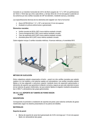 Consiste en un miembro horizontal de 0.20 m de fierro angular de 1 ¼” x 1/8” con perforaciones
de 10mm x 15mm tipo ojo chino cada 25mm, o riel tipo Strut de 2.5 mm de espesor sostenido en
los extremos por dos varillas roscadas de 3/8” de diámetro, mediante tuercas y arandelas
Las especificaciones técnicas de los elementos del colgador son: Barra horizontal:
➢ Acero ASTM A36 de 1 ¼” x 1/8” o riel strut de 2.5 mm de espesor.
➢ Acabado en pintura anticorrosiva o galvanizado.
Elementos roscados:
➢ Varilla roscada de M10x (3/8”) rosca métrica acabado cincado.
➢ Tuerca hexagonal M10 (3/8”) rosca métrica acabado cincado.
➢ Taco de expansión M10 (3/8”) rosca métrica acabado cincado.
➢ Arandela plana M10 (3/8”) rosca métrica acabado cincado.
Cada colgador incluye 2 varillas roscadas métricas, 4 tuercas métricas y 4 arandelas M10.
MÉTODO DE EJECUCIÓN
Estos colgadores estarán empernados al techo - pared con dos varillas roscadas que estarán
sujetas a un riel metálico y las tuberías sujetas con abrazaderas. Las varillas roscadas estarán
fijadas a la losa aligerada o estructura superior mediante tacos de expansión galvanizados o
elementos de sujeción que garanticen la fijación correcta y segura ya que este soportará el peso
de las tuberías de gases medicinales, las que estarán fijadas al colgador mediante abrazaderas
tipo U BOLT o abrazaderas tipo grapa galvanizadas.
OE.5.6.1.4.2. SOPORTE DE TUBERÍA DE PARED SEGÚN
PLANO
DESCRIPCIÓN
Corresponde al suministro e instalación de soportes de pared, para tuberías verticales de gases
medicinales según los diseños presentados en los planos de detalles.
MATERIALES
Soporte de pared:
➢ Barras de soporte de canal strut galvanizado de 0.20 m de largo por 1.5 mm de espesor
fijado con abrazaderas tipo grapa.
 