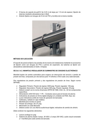 ➢ Ó barras de soporte de perfil Z de 0.20 m de largo por 1.5 mm de espesor; fijación de
tuberías mediante abrazaderas tipo U-Bolt.
➢ Estarán fijados con tarugos de 6 mm de PVC y tornillos de la misma medida.
MÉTODO DE EJECUCIÓN
El soporte de pared se fijará a las paredes de los ductos de instalaciones mediante los accesorios
de fijación como son tarugos de PVC o pernos de expansión, las tuberías se fijarán con
abrazaderas estandarizadas (U bolts o Grapas).
OE.5.6.1.4.3. MANIFOLD REGULADOR DE SUMINISTRO DE OXIGENO ELECTRÓNICO
Manifold duplex de cambio automático para oxígeno sin interrupción del servicio o cambio de
presión de línea, compuesto por dos bancos para 14 cilindros (10m3 cada uno) cada bancada.
Dos reguladores de presión primario y dos reguladores de presión de línea. Según norma
NFPA99,
➢ Regulador Primario: Presión de ingreso 3000 psig, Presión regulada: 150 psig.
➢ Regulador Secundario: Presión de ingreso 600 psig, Presión regulada: 55 psig
➢ Deberá cumplir con la norma Americana NFPA 99-1999, CGA, UL, CE de componentes
específicos.
➢ Alimentación 220V/ 60 hertz / 1 Ph – Contactos secos para la función de alarma.
➢ Indicadores de presión en forma digital (display) en unidades de PSIG, Kpa, bar.
➢ Luces indicadoras (LED) de modo de operación de bancadas
➢ Calibrada y sellada en caja metálica.
➢ Manifold para montar en pared.
➢ Presión de entrega: 30 a 6’ psig
➢ Manómetro en cada Bancada.
➢ Deberá contar con una Alarma audio/visual digital, indicadora de cambio de cilindro.
Debe contener los siguientes elementos:
➢ Lectura análoga en psig.
➢ Sistema de alarma (hasta 3 amps, 30 VDC o 2 amps 250 VAC), audio-visual conectada
a 1 manifold para cada cambio de bancada.
 