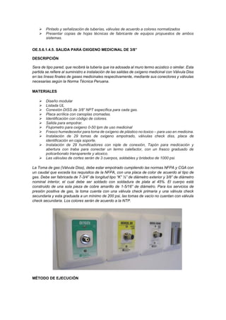 ➢ Pintado y señalización de tuberías, válvulas de acuerdo a colores normatizados
➢ Presentar copias de hojas técnicas de fabricante de equipos propuestos de ambos
sistemas.
OE.5.6.1.4.5. SALIDA PARA OXIGENO MEDICINAL DE 3/8”
DESCRIPCIÓN
Sera de tipo pared, que recibirá la tubería que ira adosada al muro termo acústico o similar. Esta
partida se refiere al suministro e instalación de las salidas de oxígeno medicinal con Válvula Diss
en las líneas finales de gases medicinales respectivamente, mediante sus conectores y válvulas
necesarias según la Norma Técnica Peruana.
MATERIALES
➢ Diseño modular
➢ Listada UL
➢ Conexión DISS de 3/8” NPT específica para cada gas.
➢ Placa acrílica con canoplas cromadas.
➢ Identificación con código de colores.
➢ Salida para empotrar.
➢ Flujometro para oxigeno 0-50 lpm de uso medicinal
➢ Frasco humedecedor para toma de oxígeno de plástico no toxico – para uso en medicina.
➢ Instalación de 29 tomas de oxigeno empotrado, válvulas check diss, placa de
identificación en caja soporte.
➢ Instalación de 29 humificadores con niple de conexión, Tapón para medicación y
abertura con traba para conectar un termo calefactor, con un frasco graduado de
policarbonato transparente y atoxico.
➢ Las válvulas de cortes serán de 3 cuerpos, soldables y bridados de 1000 psi.
La Toma de gas (Válvula Diss), debe estar empotrado cumpliendo las normas NFPA y CGA con
un caudal que exceda los requisitos de la NFPA, con una placa de color de acuerdo al tipo de
gas. Debe ser fabricada de 7-3/4” de longitud tipo “K” ½” de diámetro exterior y 3/8” de diámetro
nominal interior, el cual debe ser soldado con soldadura de plata al 45%. El cuerpo está
construido de una sola pieza de cobre amarillo de 1-5/16” de diámetro. Para los servicios de
presión positiva de gas, la toma cuenta con una válvula check primaria y una válvula check
secundaria y esta graduada a un mínimo de 200 psi, las tomas de vacío no cuentan con válvula
check secundaria. Los colores serán de acuerdo a la NTP.
MÉTODO DE EJECUCIÓN
 