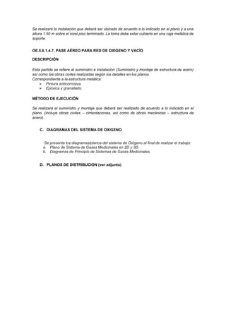 Se realizará la instalación que deberá ser ubicado de acuerdo a lo indicado en el plano y a una
altura 1.50 m sobre el nivel piso terminado. La toma debe estar cubierta en una caja metálica de
soporte.
OE.5.6.1.4.7. PASE AÉREO PARA RED DE OXIGENO Y VACÍO
DESCRIPCIÓN
Esta partida se refiere al suministro e instalación (Suministro y montaje de estructura de acero)
así como las obras civiles realizadas según los detalles en los planos.
Correspondiente a la estructura metálica:
➢ Pintura anticorrosiva.
➢ Epóxica y granallado.
MÉTODO DE EJECUCIÓN
Se realizará el suministro y montaje que deberá ser realizado de acuerdo a lo indicado en el
plano. (incluye obras civiles – cimentaciones, así como de obras mecánicas – estructura de
acero).
C. DIAGRAMAS DEL SISTEMA DE OXIGENO
Se presenta los diagramas/planos del sistema de Oxígeno al final de realizar el trabajo:
a. Plano de Sistema de Gases Medicinales en 2D y 3D.
b. Diagramas de Principio de Sistemas de Gases Medicinales.
D. PLANOS DE DISTRIBUCION (ver adjunto)
 